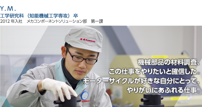 機械部品の材料調査、この仕事をやりたいと確信した。
モーターサイクルが好きな自分にとって、やりがいにあふれる仕事。
