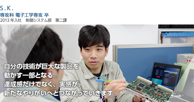 自分の技術が巨大な製品を
                                                    動かす一部となる。
                                                    達成感だけでなく、実感が、
                                                    新たなやりがいへとつながっていきます。