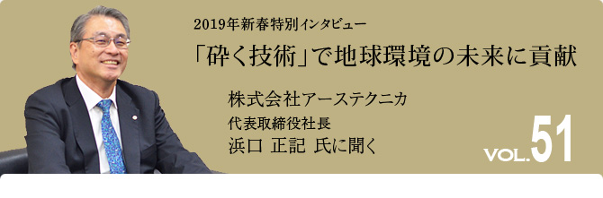 51号インタビュー　「砕く技術」で地球環境の未来に貢献　株式会社アーステクニカ 代表取締役社長 浜口正記 氏に聞く